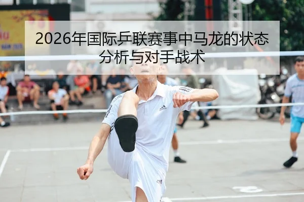 2026年国际乒联赛事中马龙的状态分析与对手战术